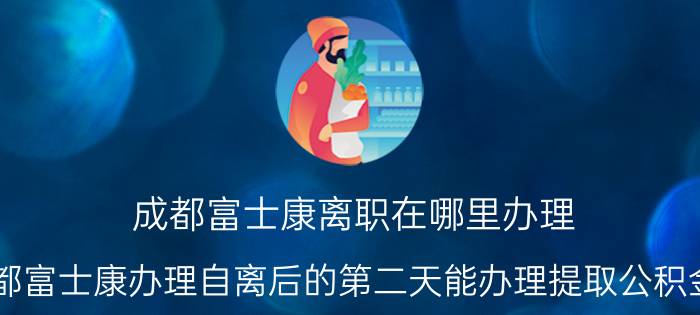 成都富士康离职在哪里办理 成都富士康办理自离后的第二天能办理提取公积金吗